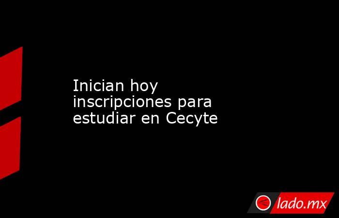 Inician hoy inscripciones para estudiar en Cecyte. Noticias en tiempo real