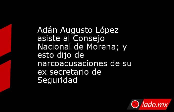 Adán Augusto López asiste al Consejo Nacional de Morena; y esto dijo de narcoacusaciones de su ex secretario de Seguridad . Noticias en tiempo real