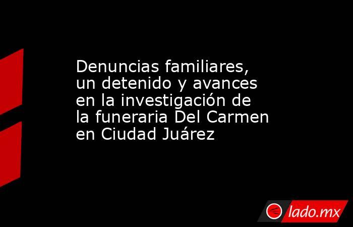 Denuncias familiares, un detenido y avances en la investigación de la funeraria Del Carmen en Ciudad Juárez. Noticias en tiempo real