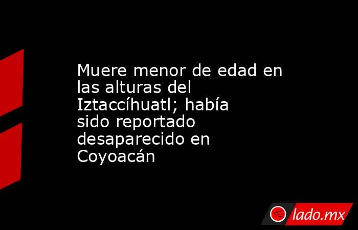 Muere menor de edad en las alturas del Iztaccíhuatl; había sido reportado desaparecido en Coyoacán. Noticias en tiempo real