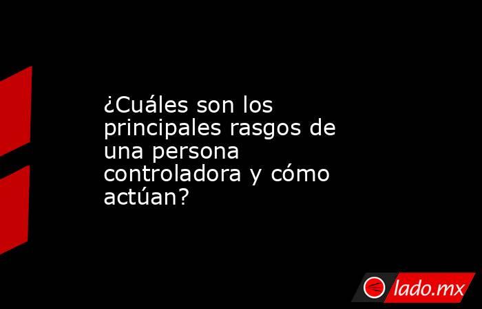 ¿Cuáles son los principales rasgos de una persona controladora y cómo actúan?. Noticias en tiempo real
