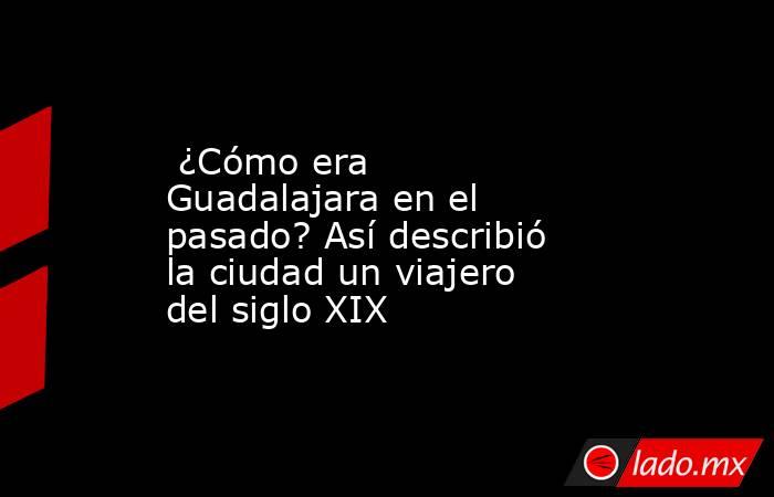  ¿Cómo era Guadalajara en el pasado? Así describió la ciudad un viajero del siglo XIX. Noticias en tiempo real