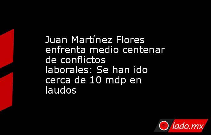 Juan Martínez Flores enfrenta medio centenar de conflictos laborales: Se han ido cerca de 10 mdp en laudos. Noticias en tiempo real