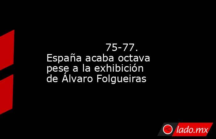                                                                                                                  75-77. España acaba octava pese a la exhibición de Álvaro Folgueiras                                                                          . Noticias en tiempo real