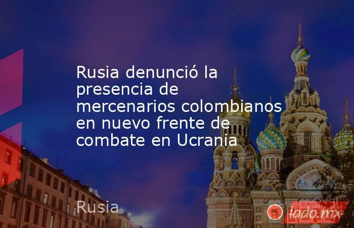 Rusia denunció la presencia de mercenarios colombianos en nuevo frente de combate en Ucrania . Noticias en tiempo real