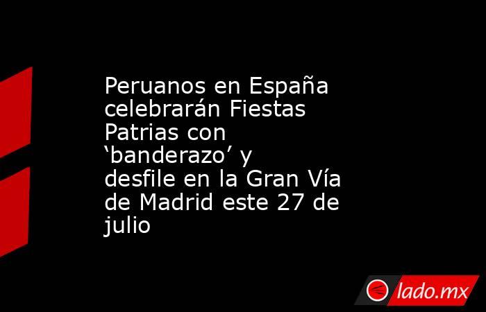 Peruanos en España celebrarán Fiestas Patrias con ‘banderazo’ y desfile en la Gran Vía de Madrid este 27 de julio. Noticias en tiempo real