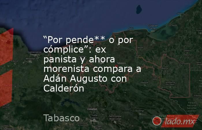 “Por pende** o por cómplice”: ex panista y ahora morenista compara a Adán Augusto con Calderón. Noticias en tiempo real