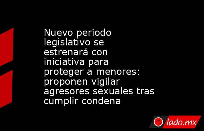 Nuevo periodo legislativo se estrenará con iniciativa para proteger a menores: proponen vigilar agresores sexuales tras cumplir condena. Noticias en tiempo real