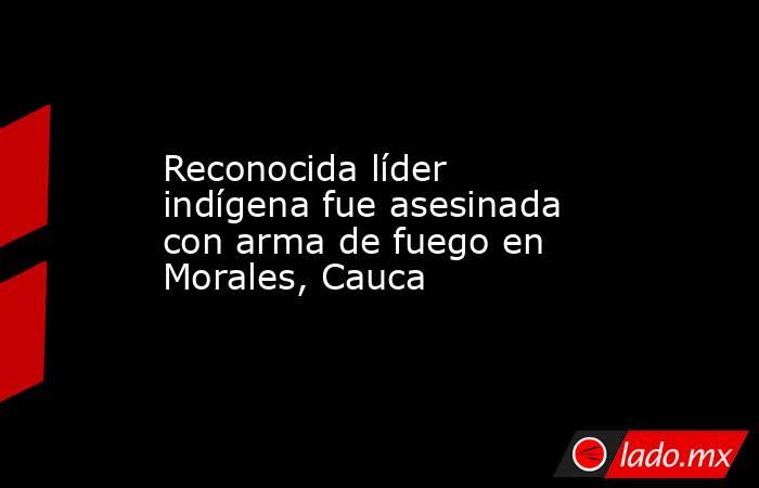 Reconocida líder indígena fue asesinada con arma de fuego en Morales, Cauca. Noticias en tiempo real