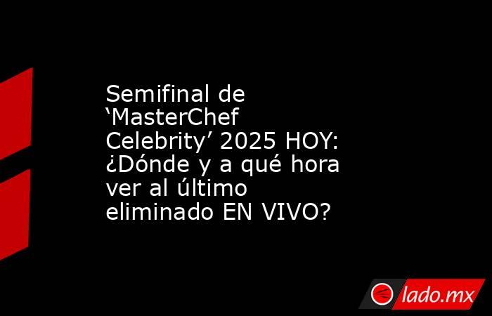 Semifinal de ‘MasterChef Celebrity’ 2025 HOY: ¿Dónde y a qué hora ver al último eliminado EN VIVO?. Noticias en tiempo real