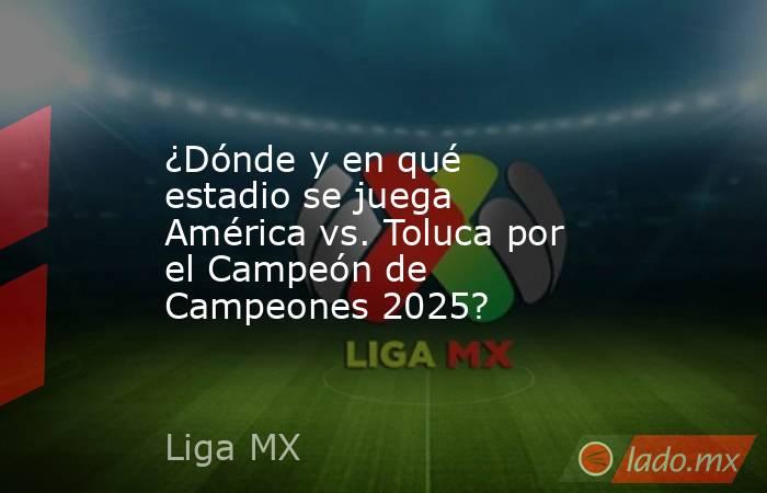 ¿Dónde y en qué estadio se juega América vs. Toluca por el Campeón de Campeones 2025?. Noticias en tiempo real