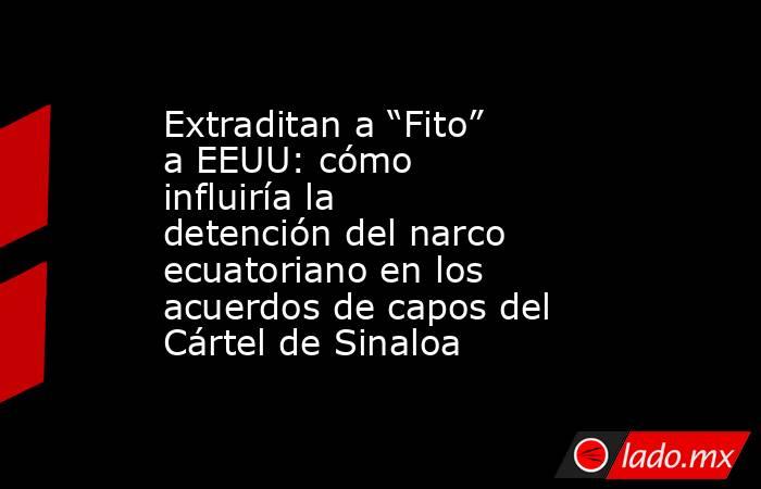 Extraditan a “Fito” a EEUU: cómo influiría la detención del narco ecuatoriano en los acuerdos de capos del Cártel de Sinaloa. Noticias en tiempo real