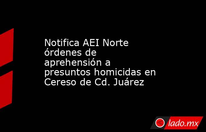 Notifica AEI Norte órdenes de aprehensión a presuntos homicidas en Cereso de Cd. Juárez. Noticias en tiempo real