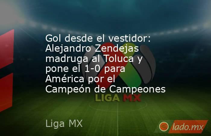 Gol desde el vestidor: Alejandro Zendejas madruga al Toluca y pone el 1-0 para América por el Campeón de Campeones. Noticias en tiempo real