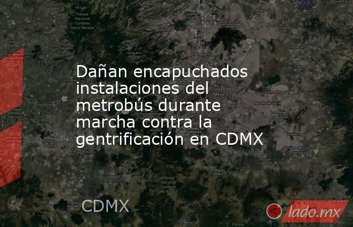 Dañan encapuchados instalaciones del metrobús durante marcha contra la gentrificación en CDMX. Noticias en tiempo real