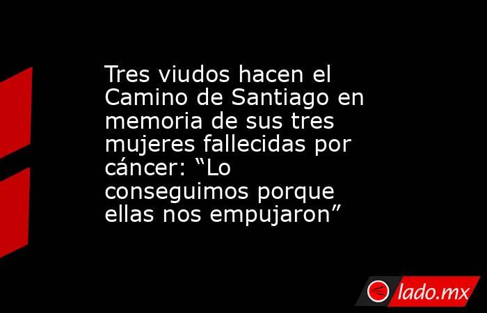 Tres viudos hacen el Camino de Santiago en memoria de sus tres mujeres fallecidas por cáncer: “Lo conseguimos porque ellas nos empujaron”. Noticias en tiempo real