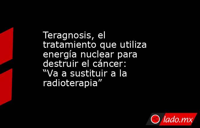 Teragnosis, el tratamiento que utiliza energía nuclear para destruir el cáncer: “Va a sustituir a la radioterapia”. Noticias en tiempo real