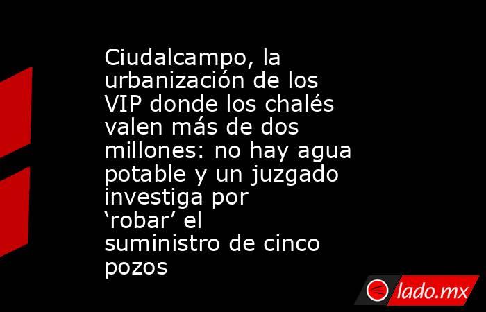 Ciudalcampo, la urbanización de los VIP donde los chalés valen más de dos millones: no hay agua potable y un juzgado investiga por ‘robar’ el suministro de cinco pozos. Noticias en tiempo real