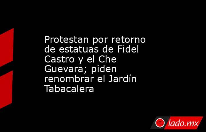 Protestan por retorno de estatuas de Fidel Castro y el Che Guevara; piden renombrar el Jardín Tabacalera. Noticias en tiempo real