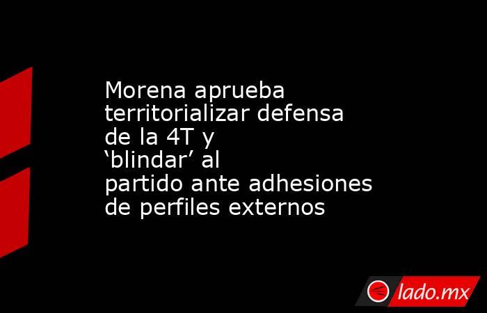 Morena aprueba territorializar defensa de la 4T y ‘blindar’ al partido ante adhesiones de perfiles externos. Noticias en tiempo real