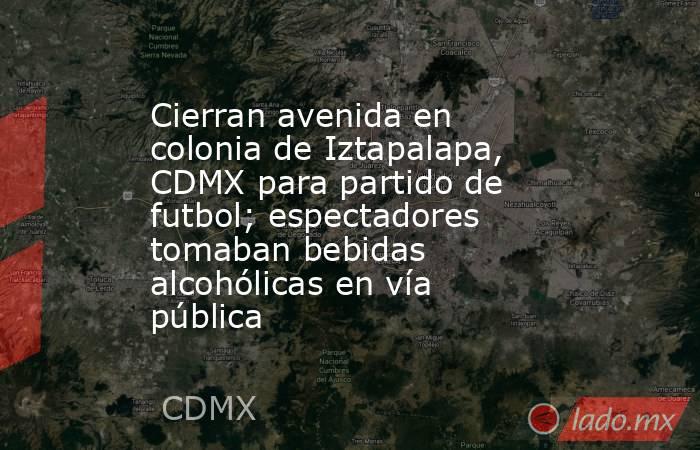 Cierran avenida en colonia de Iztapalapa, CDMX para partido de futbol; espectadores tomaban bebidas alcohólicas en vía pública . Noticias en tiempo real