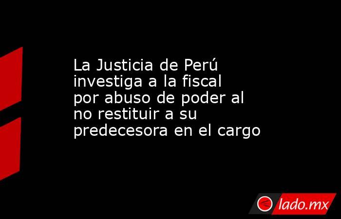 La Justicia de Perú investiga a la fiscal por abuso de poder al no restituir a su predecesora en el cargo. Noticias en tiempo real