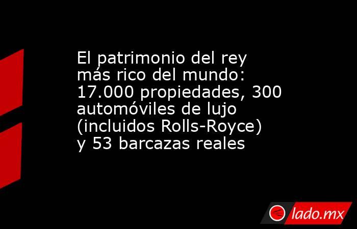 El patrimonio del rey más rico del mundo: 17.000 propiedades, 300 automóviles de lujo (incluidos Rolls-Royce) y 53 barcazas reales . Noticias en tiempo real