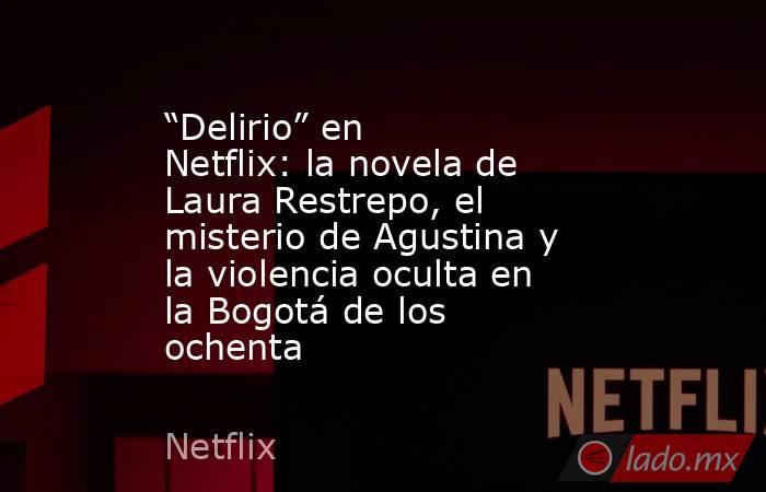 “Delirio” en Netflix: la novela de Laura Restrepo, el misterio de Agustina y la violencia oculta en la Bogotá de los ochenta. Noticias en tiempo real