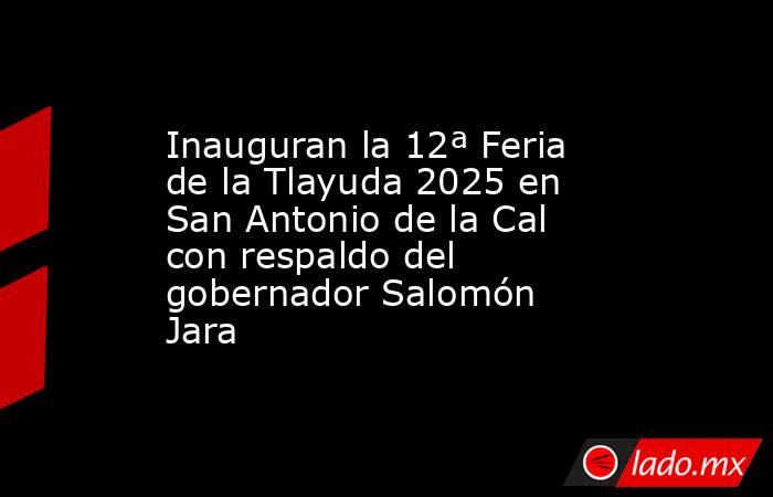 Inauguran la 12ª Feria de la Tlayuda 2025 en San Antonio de la Cal con respaldo del gobernador Salomón Jara. Noticias en tiempo real