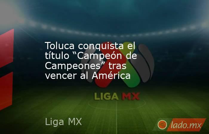 Toluca conquista el título “Campeón de Campeones” tras vencer al América. Noticias en tiempo real