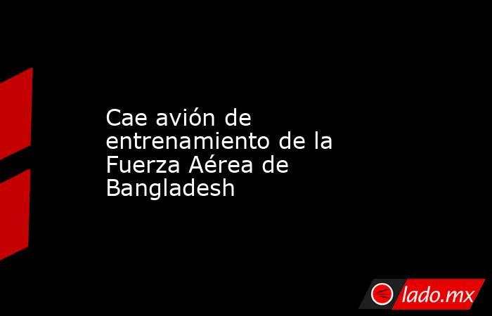 Cae avión de entrenamiento de la Fuerza Aérea de Bangladesh. Noticias en tiempo real