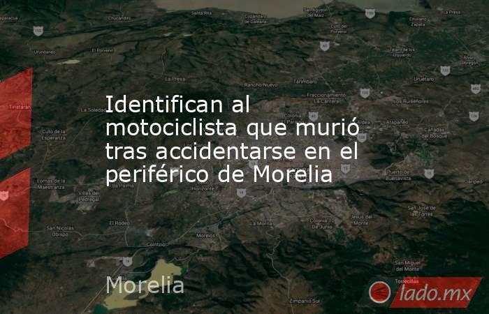 Identifican al motociclista que murió tras accidentarse en el periférico de Morelia. Noticias en tiempo real