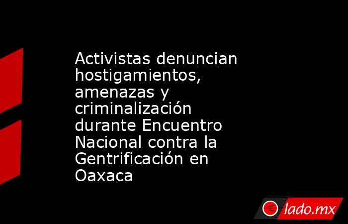 Activistas denuncian hostigamientos, amenazas y criminalización durante Encuentro Nacional contra la Gentrificación en Oaxaca. Noticias en tiempo real