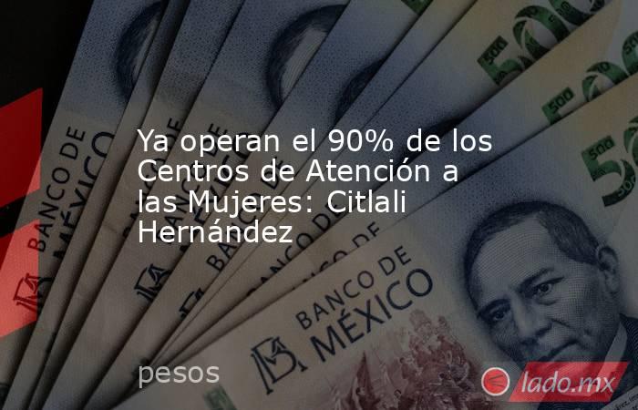 Ya operan el 90% de los Centros de Atención a las Mujeres: Citlali Hernández. Noticias en tiempo real