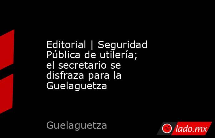 Editorial | Seguridad Pública de utilería; el secretario se disfraza para la Guelaguetza. Noticias en tiempo real