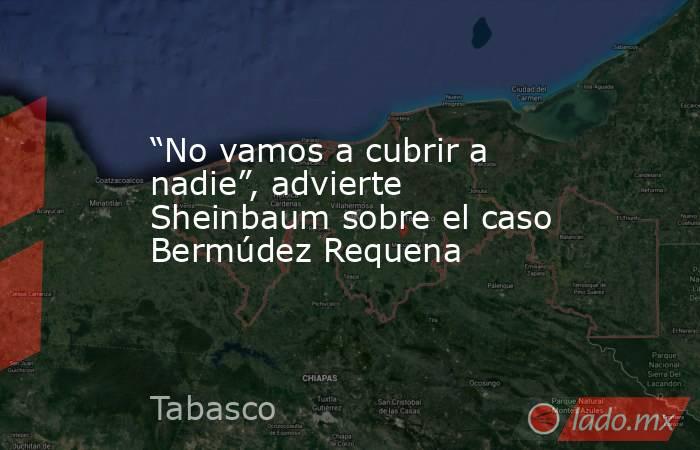“No vamos a cubrir a nadie”, advierte Sheinbaum sobre el caso Bermúdez Requena. Noticias en tiempo real