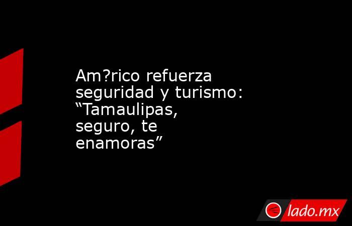 Am?rico refuerza seguridad y turismo: “Tamaulipas, seguro, te enamoras”. Noticias en tiempo real