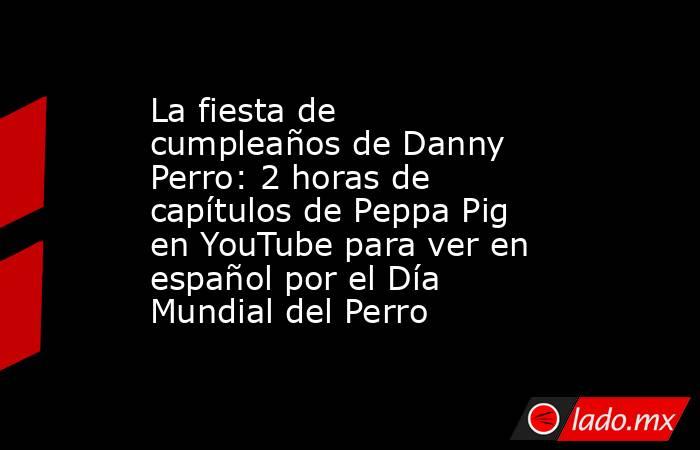 La fiesta de cumpleaños de Danny Perro: 2 horas de capítulos de Peppa Pig en YouTube para ver en español por el Día Mundial del Perro. Noticias en tiempo real
