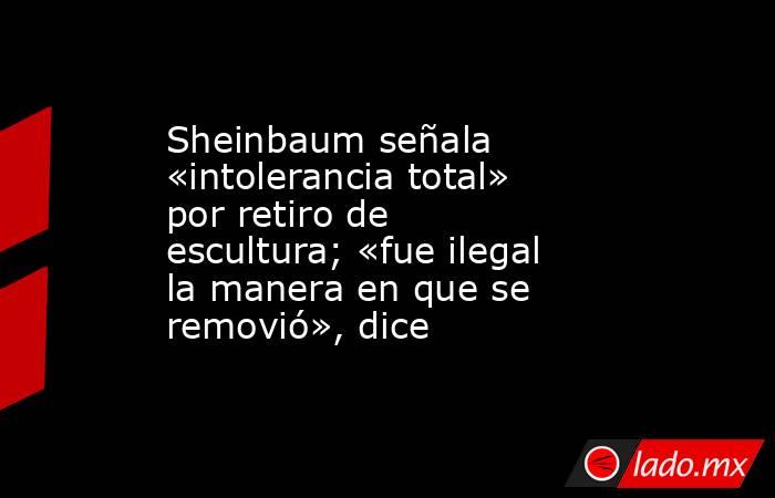 Sheinbaum señala «intolerancia total» por retiro de escultura; «fue ilegal la manera en que se removió», dice. Noticias en tiempo real