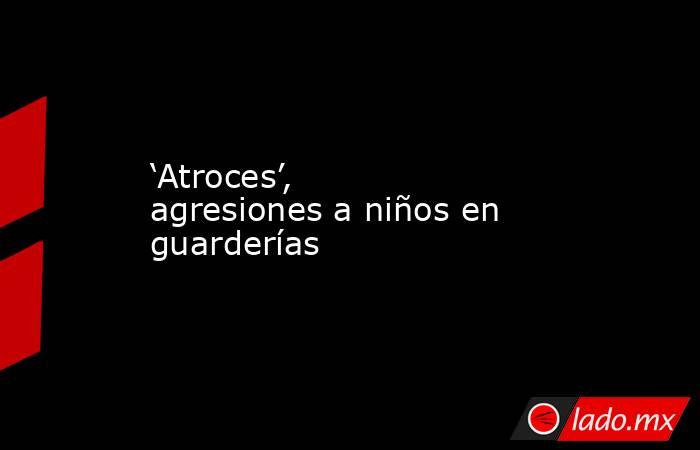 ‘Atroces’, agresiones a niños en guarderías. Noticias en tiempo real