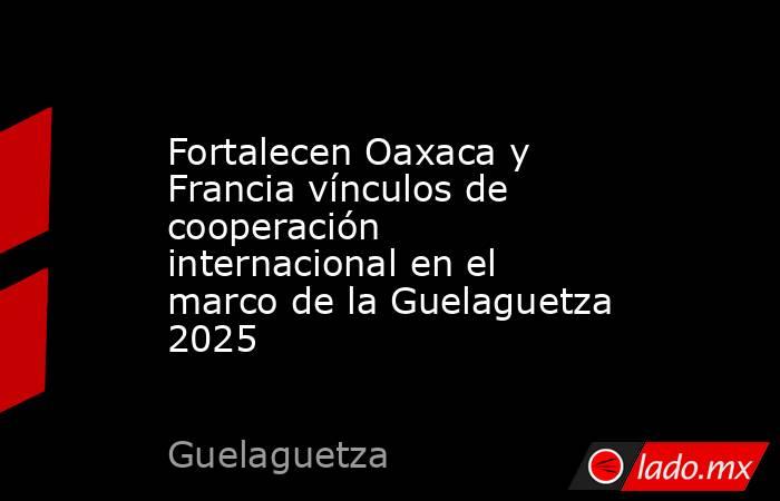 Fortalecen Oaxaca y Francia vínculos de cooperación internacional en el marco de la Guelaguetza 2025. Noticias en tiempo real
