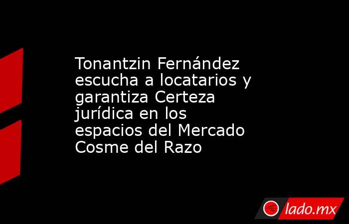 Tonantzin Fernández escucha a locatarios y garantiza Certeza jurídica en los espacios del Mercado Cosme del Razo. Noticias en tiempo real