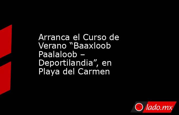 Arranca el Curso de Verano “Baaxloob Paalaloob – Deportilandia”, en Playa del Carmen. Noticias en tiempo real