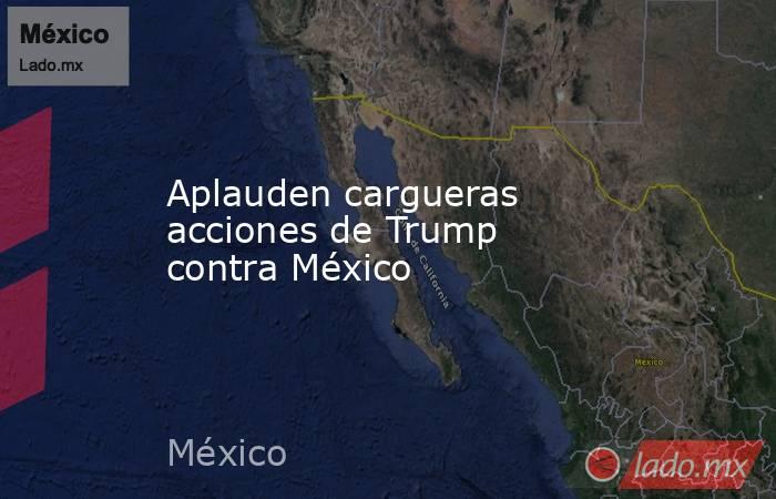 Aplauden cargueras acciones de Trump contra México. Noticias en tiempo real