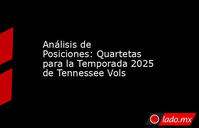 Análisis de Posiciones: Quartetas para la Temporada 2025 de Tennessee Vols. Noticias en tiempo real