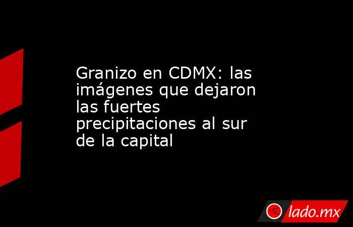 Granizo en CDMX: las imágenes que dejaron las fuertes precipitaciones al sur de la capital. Noticias en tiempo real