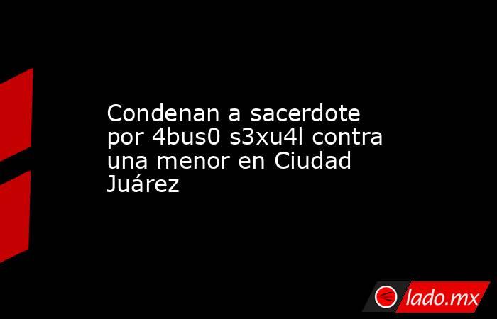 Condenan a sacerdote por 4bus0 s3xu4l contra una menor en Ciudad Juárez. Noticias en tiempo real