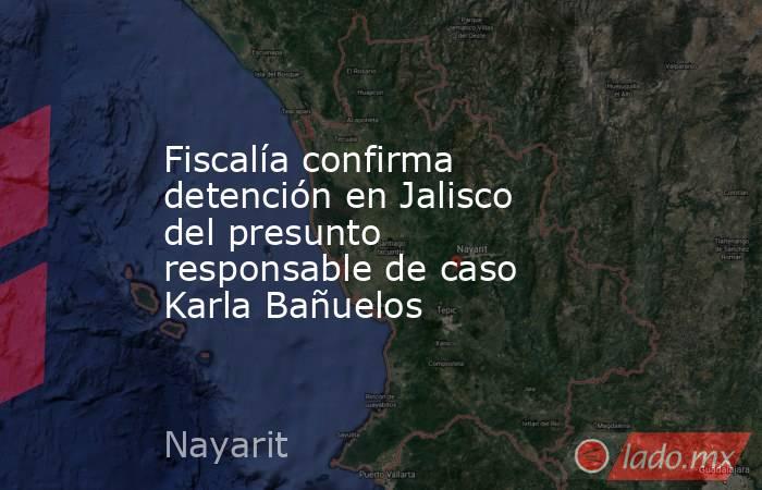 Fiscalía confirma detención en Jalisco del presunto responsable de caso Karla Bañuelos. Noticias en tiempo real