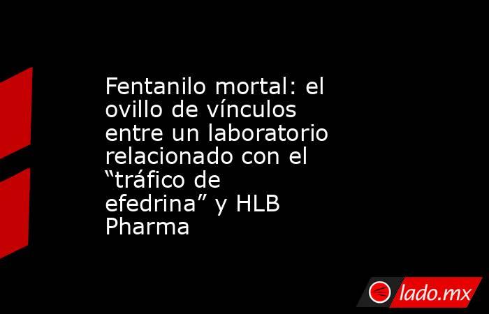Fentanilo mortal: el ovillo de vínculos entre un laboratorio relacionado con el “tráfico de efedrina” y HLB Pharma. Noticias en tiempo real