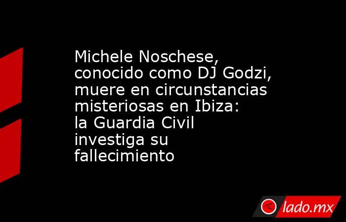 Michele Noschese, conocido como DJ Godzi, muere en circunstancias misteriosas en Ibiza: la Guardia Civil investiga su fallecimiento. Noticias en tiempo real